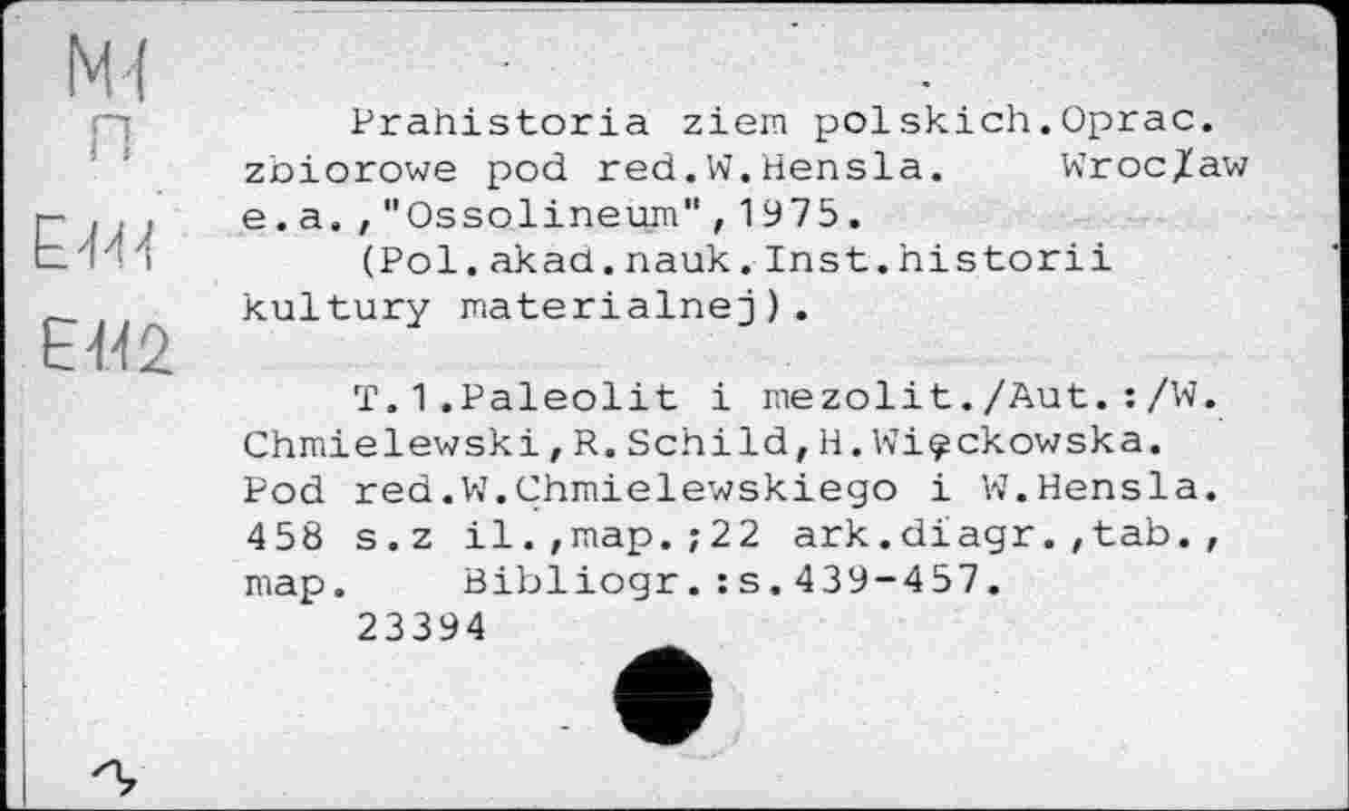 ﻿М( о I I
£444
£442
Prahistoria ziem polskich.Oprac. zbiorowe pod red.W.Hensla. Wroc/aw e.a.,"Ossolineurn",1975.
(Pol.akad.nauk.Inst.historii kultury materialnej).
T.1.Paleolit і mezolit./Aut. : /W. Chmielewski,R.Schild,H.Wi^ckowska. Pod red.W.Chmielewskiego і W.Hensla. 458 s.z il.,map.;22 ark.diagr.,tab., map. Bibliogr.:s.439-457.
23394